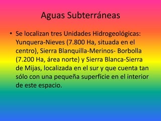 Aguas SubterráneasSe localizan tres Unidades Hidrogeológicas: Yunquera-Nieves (7.800 Ha, situada en el centro), Sierra Blanquilla-Merinos- Borbolla (7.200 Ha, área norte) y Sierra Blanca-Sierra de Mijas, localizada en el sur y que cuenta tan sólo con una pequeña superficie en el interior de este espacio. 
