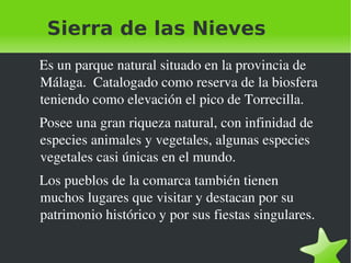 Sierra de las Nieves  Es un parque natural situado en la provincia de Málaga.  Catalogado como reserva de la biosfera  teniendo como elevación el pico de Torrecilla.  Posee una gran riqueza natural, con infinidad de especies animales y vegetales, algunas especies vegetales casi únicas en el mundo. Los pueblos de la comarca también tienen muchos lugares que visitar y destacan por su patrimonio histórico y por sus fiestas singulares. 