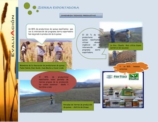 13
SIERRA EXPORTADORA
Un 80% de productores de quinua manifiestan que
con la intervención del programa sierra exportadora
han mejorado la producción de la quinua El 20 % de los
productores de
quinua manifiestan
utilizar abonos
orgánicos con la
intervención del
programa sierra
exportadora.
Y un 80% insumos
externos
El 95% de productores
manifiestan tener parcelas de
tierras propias de su producción
las cuales siembran desde 1
hectárea a más.
DIMENSION TECNICO PRODUCTIVO
Miembros de la Asociación de productores de quinua.
Fedor Dávila, Ener Guido, Juan Mucha y Javier Lindo
Parcelas de tierras de producción
de quinua - distrito de Sicaya
La Sra.: Claudia Ruiz utiliza Guano
(estiércol de vacunos)
 