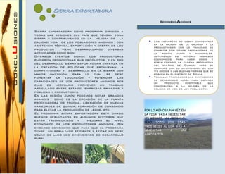 17
SIERRA EXPORTADORA
Sierra exportadora como programa dirigida a
todas las regiones del país que tengan zona
sierra y contribuyendo en la mejora de la
calidad vida de los pobladores andinos con
asistencia técnica, exportación y oferta de los
productos viene desarrollando diversas
actividades como son:
Diversos eventos donde los productores
pudieron promocionar sus productos y en pro
del desarrollo sierra exportadora enfatiza en
la creación de políticas que promuevan la
competitividad y desarrollo en la sierra con
mayor inversión, para lo cual se debe
fomentar la educación y potenciar las
capacidades de los productores andinos por
ello es necesario promover un trabajo
articulado entre estado, empresas privadas y
públicas y productores.
En las región Junín podemos notar grandes
avances como es la creación de la planta
procesadora de trucha, liberación de nuevas
variedades de quinua, formación de consorcio
para elevar la producción de leche, etc.
El programa sierra exportadora está dando
buenos resultados en algunos sectores que
están favoreciendo y mejorar su nivel
económico de los productores andinos. Sin
embargo considero que para que el programa
tenge un resultado eficiente y eficaz no debe
dejar de lado los dimensiones de desarrollo
rural
Recomendaciones
Los esfuerzos se deben concentrar
en la mejora de la calidad y la
productividad con la finalidad de
competir con otras asociaciones de
la región Junín y nacionales,
obteniendo así mayores ingresos
económicos para cada socio y
fortaleciendo la cadena productiva
del cultivo de Quinua; esto se
cumplirá con la intervención de los
93 socios y las buenas tierras que se
poseen en el distrito de Sicaya.
Trabajar priorizando las dimensiones
de desarrollo rural para obtener
un producto sostenible que
contribuyan a la mejora de la
calidad de vida de los pobladores
POR LO MENOS UNA VEZ EN
LA VIDA VAS A NECESITAR
UN MEDICO, UN ABOGADO,
PERO TODO LOS DIAS
TRES VECES AL DIA VAS A
NECESITAR A UN
AGRICULTOR
 