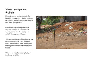 Waste management ProblemSierra Leone is  similar to that of a landfill. Everywhere I visited in Sierra Leone was completely filthy and there was trash everywhere. Lack of basic plumbing and trash disposal creates an environment where germs and disease spread quickly throughout villages.This is a photo of the front lawn at my host family’s home, they throw all there accumulated trash throughout the day and dump it in front of their house. Children were often seen playing in trash and landfills. 