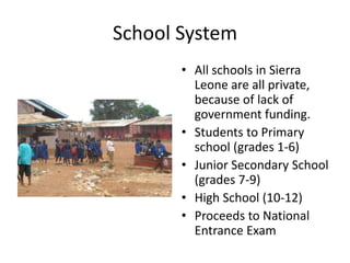 School SystemAll schools in Sierra Leone are all private, because of lack of government funding. Students to Primary school (grades 1-6)Junior Secondary School (grades 7-9)High School (10-12)Proceeds to National Entrance Exam 