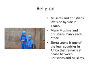 ReligionMuslims and Christians live side by side in peace. Many Muslims and Christians marry each other.Sierra Leone is one of the few  countries in Africa that remains at peace between Christians and Muslims. 