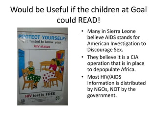 Would be Useful if the children at Goal could READ!Many in Sierra Leone believe AIDS stands for American Investigation to Discourage Sex. They believe it is a CIA operation that is in place to depopulate Africa.Most HIV/AIDS information is distributed by NGOs, NOT by the government. 