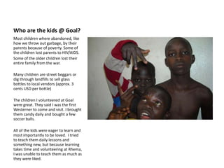 Who are the kids @ Goal?Most children where abandoned, like how we throw out garbage, by their parents because of poverty. Some of the children lost parents to HIV/AIDS.Some of the older children lost their entire family from the war.Many children are street beggars or dig through landfills to sell glass bottles to local vendors (approx. 3 cents USD per bottle)The children I volunteered at Goal were great. They said I was the first Westerner to come and visit. I brought them candy daily and bought a few soccer balls.All of the kids were eager to learn and most importantly to be loved.  I tried to teach them daily lessons and something new, but because learning takes time and volunteering at Rhema, I was unable to teach them as much as they were liked.
