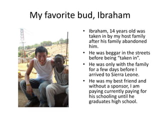 My favorite bud, IbrahamIbraham, 14 years old was taken in by my host family after his family abandoned him. He was beggar in the streets before being “taken in”.He was only with the family  for a few days before I arrived to Sierra Leone.He was my best friend and without a sponsor, I am paying currently paying for his schooling until he graduates high school.