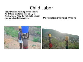 Child LaborI saw children fetching water all day. As if there existence was solely to fetch water.  They did not go to school nor play, just fetch water…More children working @ work
