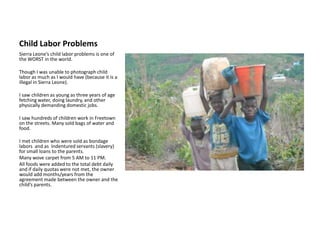 Child Labor ProblemsSierra Leone’s child labor problems is one of the WORST in the world.Though I was unable to photograph child labor as much as I would have (because it is a illegal in Sierra Leone).I saw children as young as three years of age fetching water, doing laundry, and other physically demanding domestic jobs. I saw hundreds of children work in Freetown on the streets. Many sold bags of water and food.I met children who were sold as bondage labors  and as  Indentured servants (slavery) for small loans to the parents.Many wove carpet from 5 AM to 11 PM. All foods were added to the total debt daily and if daily quotas were not met, the owner would add months/years from the agreement made between the owner and the child’s parents. 