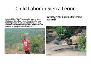 Child Labor in Sierra LeoneI named him, “Red”, because he always wore that same shirt. Every time I saw him, he was fetching water. There was not a time nor day, when he was not fetching water.  He told me he dreams of going to school one day.A three year old child fetching water?!