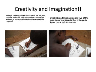 Creativity and Imagination!!Brought coloring books and crayons for the kids to draw and color. This picture was taken after an hour of mass pandemonium because of the crayons!Creativity and imagination are two of the most important aspects that children in Sierra Leone lack to express.