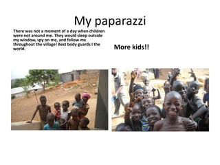 My paparazzi There was not a moment of a day when children were not around me. They would sleep outside my window, spy on me, and follow me throughout the village! Best body guards I the world.More kids!!