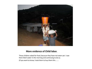              More evidence of Child labor.These children asked for food, because they have not eaten yet. I saw them fetch water in the morning and continuing to do so. (If you want to know, I took them to buy them this……..