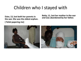 Children who I stayed withEster, 13, lost both her parents in the war. She was the eldest orphan.( Toilet papering me)Betty, 11, lost her mother in the war and was abandoned by her father.