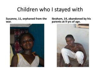 Children who I stayed withSusanne, 11, orphaned from the war.Ibraham, 14, abandoned by his parents at 9 yrs of age. 