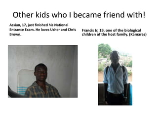 Other kids who I became friend with!Assian, 17, just finished his National Entrance Exam. He loves Usher and Chris Brown.Francis Jr, 19, one of the biological children of the host family. (Kamaras)