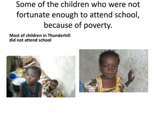 Some of the children who were not fortunate enough to attend school, because of poverty.Most of children in Thunderhill did not attend school