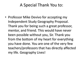 A Special Thank You to:Professor Mike Devivo for accepting my Independent Study Geography Proposal. Thank you for being such a great professor, mentor, and friend. This would have never been possible without you, Sir. Thank you from the bottom of my heart for everything you have done. You are one of the very few teachers/professors that has directly affected my life. Geography Lives!