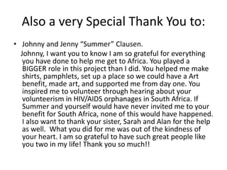 Also a very Special Thank You to:Johnny and Jenny “Summer” Clausen.    Johnny, I want you to know I am so grateful for everything you have done to help me get to Africa. You played a BIGGER role in this project than I did. You helped me make shirts, pamphlets, set up a place so we could have a Art benefit, made art, and supported me from day one. You inspired me to volunteer through hearing about your volunteerism in HIV/AIDS orphanages in South Africa. If Summer and yourself would have never invited me to your benefit for South Africa, none of this would have happened. I also want to thank your sister, Sarah and Alan for the help as well.  What you did for me was out of the kindness of your heart. I am so grateful to have such great people like you two in my life! Thank you so much!!