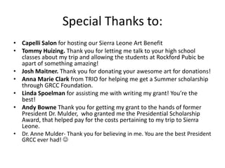 Special Thanks to:Capelli Salon for hosting our Sierra Leone Art BenefitTommy Huizing. Thank you for letting me talk to your high school classes about my trip and allowing the students at Rockford Pubic be apart of something amazing! Josh Maitner. Thank you for donating your awesome art for donations!Anna Marie Clark from TRIO for helping me get a Summer scholarship through GRCC Foundation.Linda Spoelmanfor assisting me with writing my grant! You’re the best!Andy Bowne Thank you for getting my grant to the hands of former President Dr. Mulder,  who granted me the Presidential Scholarship Award, that helped pay for the costs pertaining to my trip to Sierra Leone. Dr. Anne Mulder- Thank you for believing in me. You are the best President GRCC ever had! 