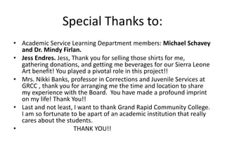 Special Thanks to: Academic Service Learning Department members: Michael Schavey and Dr. Mindy Firlan.Jess Endres. Jess, Thank you for selling those shirts for me, gathering donations, and getting me beverages for our Sierra Leone Art benefit! You played a pivotal role in this project!!Mrs. Nikki Banks, professor in Corrections and Juvenile Services at GRCC , thank you for arranging me the time and location to share my experience with the Board.  You have made a profound imprint on my life! Thank You!!Last and not least, I want to thank Grand Rapid Community College. I am so fortunate to be apart of an academic institution that really cares about the students.                                 THANK YOU!!