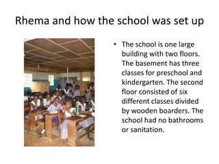 Rhema and how the school was set up The school is one large building with two floors. The basement has three classes for preschool and kindergarten. The second floor consisted of six different classes divided by wooden boarders. The school had no bathrooms or sanitation. 