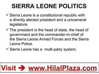 SIERRA LEONE POLITICS Sierra Leone is a constitutional republic with a directly elected president and a unicameral legislature. The president is the head of state, the head of government and the commander-in-chief of the Sierra Leone Armed Forces and the Sierra Leone Police. Sierra Leone has a  multi-party system.  