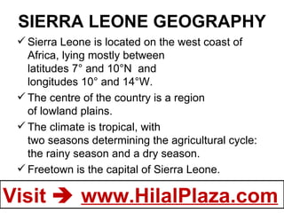 SIERRA LEONE GEOGRAPHY Sierra Leone is located on the west coast of Africa, lying mostly between latitudes 7° and 10°N  and longitudes 10° and 14°W.  The centre of the country is a region of lowland plains. The climate is tropical, with two seasons determining the agricultural cycle: the rainy season and a dry season. Freetown is the capital of Sierra Leone. 