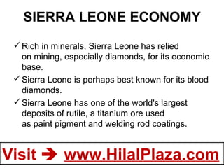 SIERRA LEONE ECONOMY Rich in minerals, Sierra Leone has relied on mining, especially diamonds, for its economic base.  Sierra Leone is perhaps best known for its blood diamonds. Sierra Leone has one of the world's largest deposits of rutile, a titanium ore used as paint pigment and welding rod coatings. 