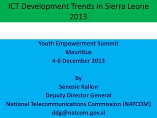 ICT Development Trends in Sierra Leone
2013
Youth Empowerment Summit
Mauritius
4-6 December 2013
By
Senesie Kallon
Deputy Director General
National Telecommunications Commission (NATCOM)
ddg@natcom.gov.sl

 