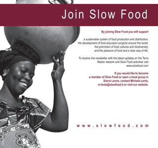By joining Slow Food you will support
a sustainable system of food production and distribution;
the development of food education projects around the world;
the promotion of food cultures and biodiversity;
and the pleasure of food and a slow way of life.
To receive the newsletter with the latest updates on the Terra
Madre network and Slow Food activities visit
www.slowfood.com
If you would like to become
a member of Slow Food or open a local group in
Sierra Leone, contact Michela Lenta,
m.lenta@slowfood.it or visit our website.
w w w . s l o w f o o d . c o m
©PaolaViesi
Join Slow Food
 