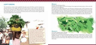 LEAFY GREENS
The extraordinary variety of leafy vegetables that grow across the African continent represent an
immense resource to the villagers who pick them and sell them at local markets or cook them for
their families. Among the most highly prized are moringa, used for its leaves and seeds; amaranth and
sweet potato tops, both native to South America; crain crain, a plant common around Africa; bologi
and broad bologi, plants rich in nutrients and vitamins; and sour sour and cassava which, together with
rice, are the staple foods of the population.
MORINGA
Scientific name: Moringa oleifera
Originally from the regions around the Himalayas, the moringa tree has been known in Africa since the
time of the Ancient Egyptians.
As it ripens the moringa seedpod opens into three parts, freeing the seeds. A white membrane covers
the black spheres, and each contains a small, oil-rich kernel. Everything the plant produces can be used:
leaves, seeds, pods and roots. The leaves are eaten on their own or as an accompaniment to couscous,
rice or other grains. The pods can be cooked in the same way, or collected when unripe to harvest the
seeds. The seeds can be boiled and used to extract oil for cooking, lamps or soap. The leaves are rich
in vitamin C and A and calcium and can be dried, ground into a powder and used to flavour dishes.in vitamin C and A and calcium and can be dried, ground into a powder and used to flavour dishes.
In this book, we give the scientific name
for every plant: two Latin words used
to distinguish its genus and species.
These terms are useful because they are
shared by the international scientific
community and they allow plants to be
easily identified. The local names are
the result of research carried out by
the Terra Madre network, and they vary
from region to region and from village to
village. That’s why we’ve only listed the
most common.
AMARANTH
Local names: pigweed, green, tahundee
Scientific name: Amaranthus spinosus
Brought from Central America by Portuguese explorers, amaranth is mostly known in Africa as a leafy
vegetable, though in its native countries only the seeds are used. In Sierra Leone, amaranth quickly
became one of the most popular leafy vegetables. The leaves are picked when still tender, carefully
washed and sliced into thin strips with a sharp knife, then sautéed in a frying pan with oil or used to
make soups.
 