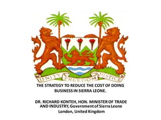 THE STRATEGY TO REDUCE THE COST OF DOING
        BUSINESS IN SIERRA LEONE.

DR. RICHARD KONTEH, HON. MINISTER OF TRADE
  AND INDUSTRY, Government of Sierra Leone
           London, United Kingdom
 