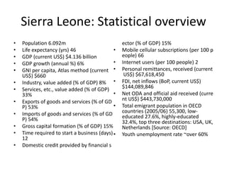 Sierra Leone: Statistical overview
• Population 6.092m
• Life expectancy (yrs) 46
• GDP (current US$) $4.136 billion
• GDP growth (annual %) 6%
• GNI per capita, Atlas method (current
US$) $660
• Industry, value added (% of GDP) 8%
• Services, etc., value added (% of GDP)
33%
• Exports of goods and services (% of GD
P) 53%
• Imports of goods and services (% of GD
P) 54%
• Gross capital formation (% of GDP) 15%
• Time required to start a business (days)
12
• Domestic credit provided by financial s
ector (% of GDP) 15%
• Mobile cellular subscriptions (per 100 p
eople) 66
• Internet users (per 100 people) 2
• Personal remittances, received (current
US$) $67,618,450
• FDI, net inflows (BoP, current US$)
$144,089,846
• Net ODA and official aid received (curre
nt US$) $443,730,000
• Total emigrant population in OECD
countries (2005/06) 55,300, low-
educated 27.6%, highly-educated
32.4%, top three destinations: USA, UK,
Netherlands [Source: OECD]
• Youth unemployment rate ~over 60%
 