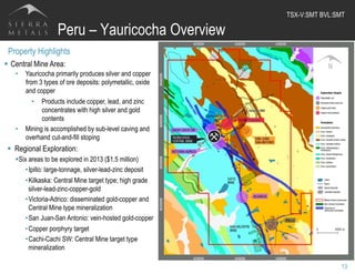 Peru – Yauricocha Overview
13
Property Highlights
§  Central Mine Area:
•  Yauricocha primarily produces silver and copper
from 3 types of ore deposits: polymetallic, oxide
and copper
•  Products include copper, lead, and zinc
concentrates with high silver and gold
contents
•  Mining is accomplished by sub-level caving and
overhand cut-and-fill stoping
§  Regional Exploration:
§ Six areas to be explored in 2013 ($1.5 million)
• Ipillo: large-tonnage, silver-lead-zinc deposit
• Kilkaska: Central Mine target type; high grade
silver-lead-zinc-copper-gold
• Victoria-Adrico: disseminated gold-copper and
Central Mine type mineralization
• San Juan-San Antonio: vein-hosted gold-copper
• Copper porphyry target
• Cachi-Cachi SW: Central Mine target type
mineralization
TSX-V:SMT BVL:SMT	
  
 
