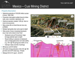 Mexico – Cusi Mining District
19
Property Description
§  Historical production of 100-200 million ounces
of silver, 1680-1940
§  Production interrupted multiple times by Indian
raids, wars, revolution, depression, etc.
§  Historical operators needed 1,000 g/t silver or
more to be economic
§  Many areas left un-mined that are now very
profitable
§  Multiple high-grade silver veins open to depth
§  Wide zones of silver mineralized stockwork
occur near veins close to Cusi Fault
•  Stockwork zone at Promontorio: large
tonnage potential open to depth
•  Recent drilling in extension of stockwork
zone cut high-grade silver over wide widths;
e.g., 49 m @ 753 g/t Ag (true width ± 6 m)
•  Intercept below and SE of workings
§  Mining by cut & fill method
§  2012 pilot mining production of 54,125 t @ 185
g/t silver and 0.57% lead (avg. 170 tpd)
§  Release NI 43-101 report – Q3 2013
TSX-V:SMT BVL:SMT	
  
 