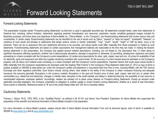 Forward Looking Statements
Forward Looking Statements
This presentation includes certain "Forward-Looking Statements” as that term is used in applicable securities law. All statements included herein, other than statements of
historical fact, including, without limitation, statements regarding potential mineralization and resources, exploration results, simplified geological images included for
illustrative purposes, and future plans and objectives of Sierra Metals Inc. (“Sierra Metals”, or the “Company”), are forward-looking statements that involve various risks and
uncertainties. In certain cases, forward-looking statements can be identified by the use of words such as "plans", "expects" or "does not expect", "scheduled", "believes", or
variations of such words and phrases or statements that certain actions, events or results “potentially”, "may", "could", "would", "might" or "will" be taken, occur or be
achieved. There can be no assurance that such statements will prove to be accurate, and actual results could differ materially from those expressed or implied by such
statements. Forward-looking statements are based on certain assumptions that management believes are reasonable at the time they are made. In making the forward-
looking statements in this presentation, the Company has applied several material assumptions, including, but not limited to, the assumption that: (1) there being no
significant disruptions affecting operations, whether due to labour/supply disruptions, damage to equipment or otherwise; (2) permitting, development, expansion and power
proceeding on a basis consistent with the Company's current expectations; (3) certain price assumptions for silver, gold, copper, lead and zinc; (4) prices for availability of fuel
oil, electricity, parts and equipment and other key supplies remaining consistent with current levels; (5) the accuracy of current mineral resource estimates on the Company's
property; and (6) labour and material costs increasing on a basis consistent with the Company's current expectations. Important factors that could cause actual results to
differ materially from the Company's expectations are disclosed under the heading "Risk Factors" in the Company’s Filing Statement dated April 27, 2012 (a copy of which is
publicly available on SEDAR at www.sedar.com under the Company's profile) and elsewhere in documents filed from time to time, including MD&A, with the TSX Venture
Exchange and other regulatory authorities. Such factors include, among others, risks related to the ability of the Company to obtain necessary financing and adequate
insurance; the economy generally; fluctuations in the currency markets; fluctuations in the spot and forward price of silver, gold, copper, lead and zinc or certain other
commodities (e.g., diesel fuel and electricity); changes in interest rates; disruption to the credit markets and delays in obtaining financing; the possibility of cost overruns or
unanticipated expenses; employee relations. Accordingly, readers are advised not to place undue reliance on Forward-Looking Statements. Except as required under
applicable securities legislation, the Company undertakes no obligation to publicly update or revise Forward Looking Statements, whether as a result of new information,
future events or otherwise. References herein to "$" are to the United States dollar and ”C$" are to Canadian dollars.
Cautionary Statements
Thomas L. Robyn, Ph.D., CPG, RPG, is the ‘’Qualified Person’’ as defined in NI 43-101 and Senior Vice President, Exploration for Sierra Metals who supervised the
preparation of the scientific and technical information of Sierra Metals included in this preparation.
For more information on Sierra Metal’s projects, readers should refer to Sierra Metal’s Annual Information Form and its technical reports, each of which is available on
SEDAR at www.sedar.com and at www.sierrametals.com
2
TSX-V:SMT BVL:SMT	
  
 