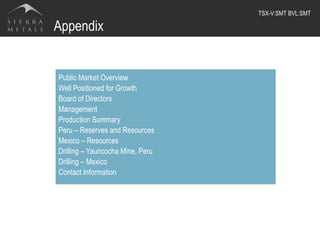 Appendix
Public Market Overview
Well Positioned for Growth
Board of Directors
Management
Production Summary
Peru – Reserves and Resources
Mexico – Resources
Drilling – Yauricocha Mine, Peru
Drilling – Mexico
Contact Information
TSX-V:SMT BVL:SMT	
  
 