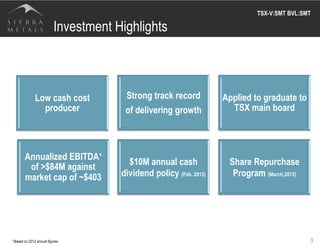 Low cash cost
producer
Strong track record
of delivering growth
Applied to graduate to
TSX main board
Annualized EBITDA¹
of >$84M against
market cap of ~$403
$10M annual cash
dividend policy (Feb. 2013)
Share Repurchase
Program (March,2013)
3
Investment Highlights
TSX-V:SMT BVL:SMT	
  
¹ Based on 2012 annual figures.
 