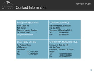 Contact Information
32
INVESTOR RELATIONS
Sierra Metals Inc.
Matt Morrish
Director of Investor Relations
Tel: 866.493.9646
info@sierrametals.com
CORPORATE OFFICE
595 Burrard Street, Suite 3083
P.O. Box 49298
Vancouver, BC Canada V7X1L3
Tel: 866.493.9646
Fax: 604.566.9050
LIMA, PERU OFFICE
Av. Pedro de Osma
450 Barranco
Lima, Peru
Tel: +51.1.710.2400
Fax: +51.1.467.0590
CHIHUAHUA, MEXICO OFFICE
Fernando de Borja No. 100
Col. San Felipe
Chihuahua, Chihuahua C.P. 31203
Mexico
Tel: +52.614.426.0212
Fax: +52.614.426.6877
TSX-V:SMT BVL:SMT	
  
 