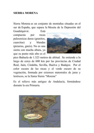 SIERRA MORENA
Sierra Morena es un conjunto de montañas situadas en el
sur de España, que separa la Meseta de la Depresión del
Guadalquivir. Está
compuesta por rocas
paleozoicas duras (granitos,
cuarcitas) y blandas
(pizarras, gneis). No es una
sierra con mucha altura, ya
que su punto más alto es el
pico Bañuela de 1.323 metros de altitud. Se extiende a lo
largo de cerca de 600 km por las provincias de Ciudad
Real, Jaén, Córdoba, Sevilla, Huelva y Badajoz. Por el
color oscuro de las rocas y el verde oscuro de su
vegetación, formada por extensos matorrales de jaras y
lentiscos, se la llama Sierra “Morena”
Es el relieve más antiguo de Andalucía, formándose
durante la era Primaria.
 