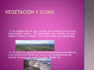   5.-La vegetación es muy variada hay bosques de encinas ,
alcornoques ,pinos... En zonas altas hay  árboles de hoja
caduca como el castaño...En otras zonas hay matorrales.
  6.-El clima de montaña tiene precipitaciones abundantes
y en invierno en forma de nieve. Las temperaturas en
verano frescas y en invierno frías. águila rea
 