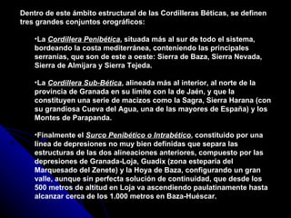 Dentro de este ámbito estructural de las Cordilleras Béticas, se definen tres grandes conjuntos orográficos: La  Cordillera Penibética , situada más al sur de todo el sistema, bordeando la costa mediterránea, conteniendo las principales serranías, que son de este a oeste: Sierra de Baza, Sierra Nevada, Sierra de Almijara y Sierra Tejeda.  La  Cordillera Sub-Bética , alineada más al interior, al norte de la provincia de Granada en su límite con la de Jaén, y que la constituyen una serie de macizos como la Sagra, Sierra Harana (con su grandiosa Cueva del Agua, una de las mayores de España) y los Montes de Parapanda. Finalmente el  Surco Penibético o Intrabético , constituido por una línea de depresiones no muy bien definidas que separa las estructuras de las dos alineaciones anteriores, compuesto por las depresiones de Granada-Loja, Guadix (zona esteparia del Marquesado del Zenete) y la Hoya de Baza, configurando un gran valle, aunque sin perfecta solución de continuidad, que desde los 500 metros de altitud en Loja va ascendiendo paulatinamente hasta alcanzar cerca de los 1.000 metros en Baza-Huéscar.  