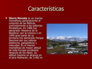Características Sierra Nevada  es un macizo montañoso perteneciente al conjunto de las Béticas, concretamente a los sistemas Penibéticos. En 1986 fue declarada «Reserva de la Biosfera» por la Unesco y en 1999 gran parte de su territorio fue declarado Parque Nacional por sus valores botánicos, paisajísticos y naturales. Es el macizo montañoso de mayor altitud de toda Europa occidental después de los Alpes. Su altitud máxima se alcanza en el pico Mulhacén, de 3.482 m.  