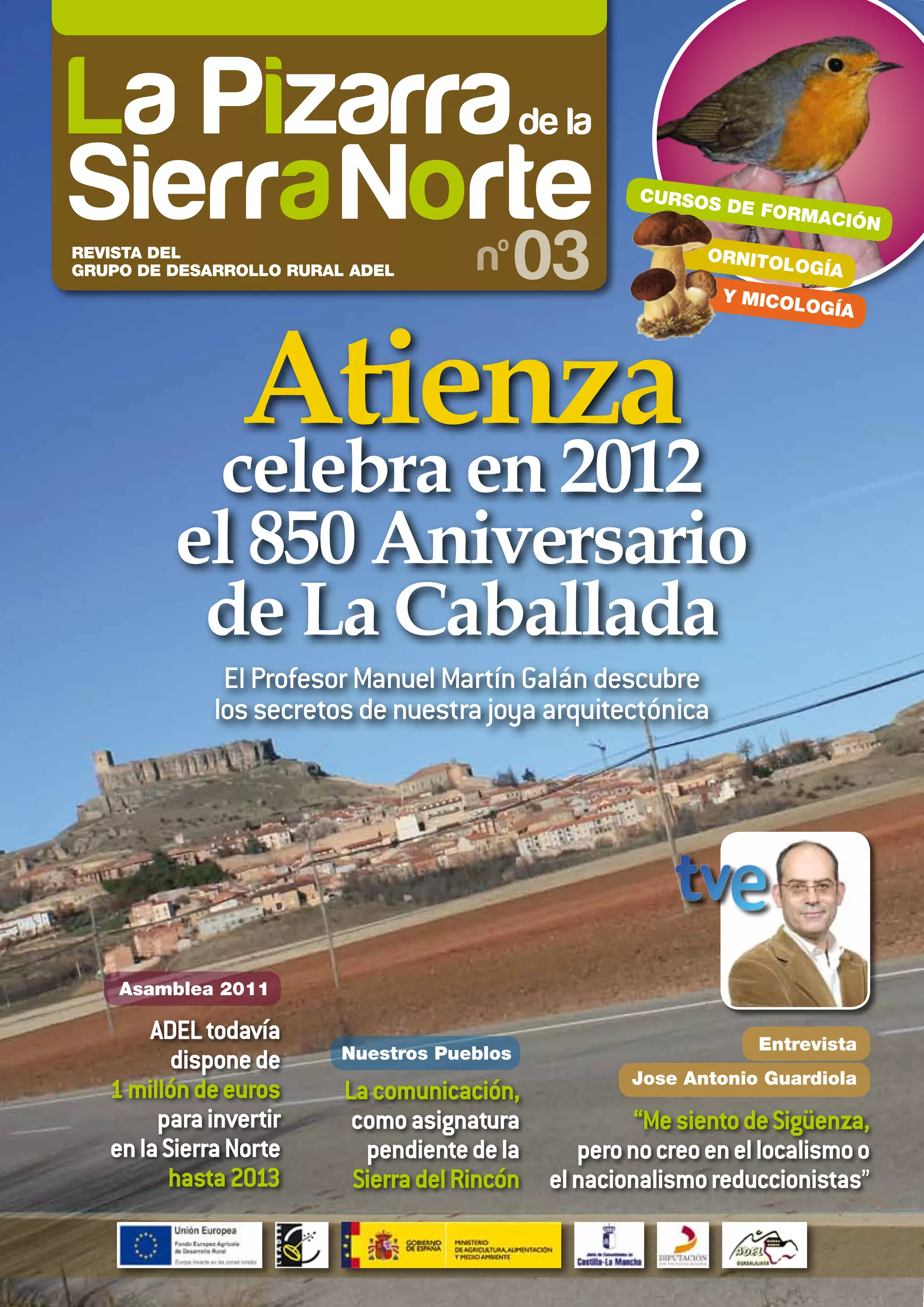 CURSOS
                                                               DE FORM
                                                                       ACIÓ    N
REVISTA DEL
GRUPO DE DESARROLLO RURAL ADEL              03              ORNITOL
                                                                     OGÍA
                                                               Y MICOL
                                                                       OGÍA




                Atienza
          celebra en 2012
         el 850 Aniversario
          de La Caballada
              El Profesor Manuel Martín Galán descubre
             los secretos de nuestra joya arquitectónica




    Asamblea 2011

       ADEL todavía                                               Entrevista
          dispone de     Nuestros Pueblos
                                                    Jose Antonio Guardiola
   1 millón de euros     La comunicación,
        para invertir     como asignatura            “Me siento de Sigüenza,
   en la Sierra Norte      pendiente de la     pero no creo en el localismo o
          hasta 2013      Sierra del Rincón el nacionalismo reduccionistas”
 