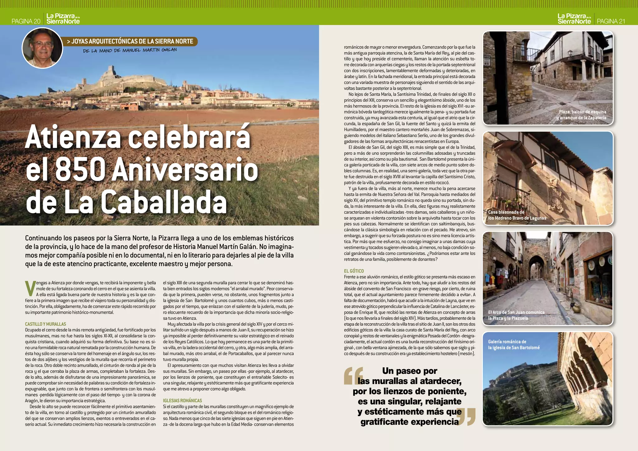 PAGINA 20                                                                                                                                                                                                                                                                                                       PAGINA 21


                            > JOYAS ARQUITECTóNICAS DE LA SIERRA NORTE
                                                                                                                                                                       románicos de mayor o menor envergadura. Comenzando por la que fue la
                                      DE LA MANO DE MANUEL MARTIN GALAN                                                                                                más antigua parroquia atencina, la de Santa María del Rey, al pie del cas-
                                                                                                                                                                       tillo y que hoy preside el cementerio, llaman la atención su esbelta to-
                                                                                                                                                                       rre decorada con arquerías ciegas y los restos de la portada septentrional
                                                                                                                                                                       con dos inscripciones, lamentablemente deformadas y deterioradas, en
                                                                                                                                                                       árabe y latín. En la fachada meridional, la entrada principal está decorada
                                                                                                                                                                       con una variada muestra de personajes siguiendo el sentido de las arqui-
                                                                                                                                                                       voltas bastante posterior a la septentrional.
                                                                                                                                                                           No lejos de Santa María, la Santísima Trinidad, de finales del siglo XII o
                                                                                                                                                                       principios del XIII, conserva un sencillo y elegantísimo ábside, uno de los
                                                                                                                                                                       más hermosos de la provincia. El resto de la iglesia es del siglo XVI -su ar-
                                                                                                                                                                       mónica bóveda tardogótica merece igualmente la pena- y su portada fue                                                Plaza, balcón de esquina




    Atienza celebrará
                                                                                                                                                                       construida, ya muy avanzada esta centuria, al igual que el atrio que la cir-                                        y arranque de la zapatería
                                                                                                                                                                       cunda, la espadaña de San Gil, la fuente del Santo y quizá la ermita del
                                                                                                                                                                       Humilladero, por el maestro cantero montañés Juan de Sobremazas, si-
                                                                                                                                                                       guiendo modelos del italiano Sebastiano Serlio, uno de los grandes divul-
                                                                                                                                                                       gadores de las formas arquitectónicas renacentistas en Europa.
                                                                                                                                                                           El ábside de San Gil, del siglo XIII, es más simple que el de la Trinidad,




    el 850 Aniversario
                                                                                                                                                                       pero a más de uno sorprenderán las columnillas adosadas y truncadas
                                                                                                                                                                       de su interior, así como su pila bautismal. San Bartolomé presenta la úni-
                                                                                                                                                                       ca galería porticada de la villa, con siete arcos de medio punto sobre do-
                                                                                                                                                                       bles columnas. Es, en realidad, una semi-galería, toda vez que la otra par-
                                                                                                                                                                       te fue destruida en el siglo XVIII al levantar la capilla del Santísimo Cristo,
                                                                                                                                                                       patrón de la villa, profusamente decorada en estilo rococó.




    de La Caballada
                                                                                                                                                                           Y ya fuera de la villa, más al norte, merece mucho la pena acercarse
                                                                                                                                                                       hasta la ermita de Nuestra Señora del Val. Parroquia hasta mediados del
                                                                                                                                                                       siglo XV, del primitivo templo románico no queda sino su portada, sin du-
                                                                                                                                                                       da, la más interesante de la villa. En ella, diez figuras muy realistamente
                                                                                                                                                                       caracterizadas e individualizadas -tres damas, seis caballeros y un niño-            Casa blasonada de
                                                                                                                                                                       se arquean en violenta contorsión sobre la arquivolta hasta tocar con los            los Medrano bravo de Lagunas
                                                                                                                                                                       pies sus cabezas. Normalmente se identifican con saltimbanquis, bus-
                                                                                                                                                                       cándose la clásica simbología en relación con el pecado. Me atrevo, sin
                                                                                                                                                                       embargo, a sugerir que su forzada postura no es sino mera licencia artís-
    Continuando los paseos por la Sierra Norte, la Pizarra llega a uno de los emblemas históricos                                                                      tica. Por más que me esfuerzo, no consigo imaginar a unas damas cuya
    de la provincia, y lo hace de la mano del profesor de Historia Manuel Martín Galán. No imagina-                                                                    vestimenta y tocados sugieren elevada o, al menos, no baja condición so-
    mos mejor compañía posible ni en lo documental, ni en lo literario para dejarles al pie de la villa                                                                cial ganándose la vida como contorsionistas. ¿Podríamos estar ante los
                                                                                                                                                                       retratos de una familia, posiblemente de donantes?
    que la de este atencino practicante, excelente maestro y mejor persona.
                                                                                                                                                                       EL GóTICO
                                                                                                                                                                       Frente a ese aluvión románico, el estilo gótico se presenta más escaso en


    V      engas a Atienza por donde vengas, te recibirá la imponente y bella
           mole de su fortaleza coronando el cerro en el que se asienta la villa.
           A ella está ligada buena parte de nuestra historia y es la que con-
    fiere a la primera imagen que recibe el viajero toda su personalidad y dis-
    tinción. Por ella, obligadamente, ha de comenzar este rápido recorrido por
                                                                                    el siglo XIII de una segunda muralla para cerrar lo que se denominó has-
                                                                                    ta bien entrados los siglos modernos “el arrabal murado”. Peor conserva-
                                                                                    da que la primera, pueden verse, no obstante, unos fragmentos junto a
                                                                                    la iglesia de San Bartolomé y unos cuantos cubos, más o menos casti-
                                                                                    gados por el tiempo, que enlazan con el saliente de la judería, mudo, pe-
                                                                                                                                                                       Atienza, pero no sin importancia. Ante todo, hay que aludir a los restos del
                                                                                                                                                                       ábside del convento de San Francisco -en grave riesgo, por cierto, de ruina
                                                                                                                                                                       total, que el actual ayuntamiento parece firmemente decidido a evitar-. A
                                                                                                                                                                       falta de documentación, habrá que acudir a la intuición de Layna, que ve en
                                                                                                                                                                       ese atrevido gótico perpendicular la influencia de Catalina de Lancáster, es-
    su importante patrimonio histórico-monumental.                                  ro elocuente recuerdo de la importancia que dicha minoría socio-religio-           posa de Enrique III, que recibió las rentas de Atienza en concepto de arras          El Arco de San Juan comunica
                                                                                    sa tuvo en Atienza.                                                                (lo que nos llevaría a finales del siglo XIV). Más tardíos, probablemente de la      la Plaza y la Plazuela
    CASTILLO Y MURALLAS                                                                 Muy afectada la villa por la crisis general del siglo XIV y por el cerco mi-   etapa de la reconstrucción de la villa tras el sitio de Juan II, son los otros dos
    Ocupado el cerro desde la más remota antigüedad, fue fortificado por los        litar sufrido un siglo después a manos de Juan II, su recuperación se hizo         edificios góticos de la villa: la casa curato de Santa María del Rey, con arco
    musulmanes, mas no fue hasta los siglos XI-XII, al consolidarse la con-         ya imposible al perder definitivamente su valor estratégico en el reinado          conopial y restos de ventanales y la enigmática Posada del Cordón -desgra-
    quista cristiana, cuando adquirió su forma definitiva. Su base no es si-        de los Reyes Católicos. Lo que hoy permanece es una parte de la primiti-           ciadamente, el actual cordón es una burda reconstrucción del finísimo ori-           Galería románica de
    no una formidable roca natural rematada por la construcción humana. De          va villa, en la ladera occidental del cerro, y otra, algo más amplia, del arra-    ginal-, con bella ventana ajimezada, de la que sólo sabemos que siglo y pi-          la iglesia de San bartolomé
    ésta hoy sólo se conserva la torre del homenaje en el ángulo sur, los res-      bal murado, más otro arrabal, el de Portacaballos, que al parecer nunca            co después de su construcción era ya establecimiento hostelero (mesón).
    tos de dos aljibes y los vestigios de la muralla que recorría el perímetro      tuvo muralla propia.
    de la roca. Otro doble recinto amurallado, el cinturón de ronda al pie de la        El apresuramiento con que muchos visitan Atienza les lleva a olvidar
    roca y el que cerraba la plaza de armas, completaban la fortaleza. Des-         sus murallas. Sin embargo, un paseo por ellas -por ejemplo, al atardecer,                       Un paseo por
    de lo alto, además de disfrutarse de una impresionante panorámica, se           por los lienzos de poniente, que constituyen el entrañable Solecito- es
    puede comprobar sin necesidad de palabras su condición de fortaleza in-         una singular, relajante y estéticamente más que gratificante experiencia                 las murallas al atardecer,
    expugnable, que junto con la de frontera o semifrontera con los musul-
    manes -perdida lógicamente con el paso del tiempo- y con la corona de
                                                                                    que me atrevo a proponer como algo obligado.
                                                                                                                                                                            por los lienzos de poniente,
    Aragón, le dieron su importancia estratégica.
       Desde lo alto se puede reconocer fácilmente el primitivo asentamien-
                                                                                    IGLESIAS ROMáNICAS
                                                                                    Si el castillo y parte de las murallas constituyen un magnífico ejemplo de
                                                                                                                                                                             es una singular, relajante
    to de la villa, en torno al castillo y protegido por un cinturón amurallado     arquitectura románica civil, el segundo bloque es el del románico religio-               y estéticamente más que
    del que se conservan amplios lienzos, exentos o entreverados en el ca-          so. Nada menos que cinco de las siete iglesias que siguen en pie en Atien-
    serío actual. Su inmediato crecimiento hizo necesaria la construcción en        za -de la docena larga que hubo en la Edad Media- conservan elementos                     gratificante experiencia
 