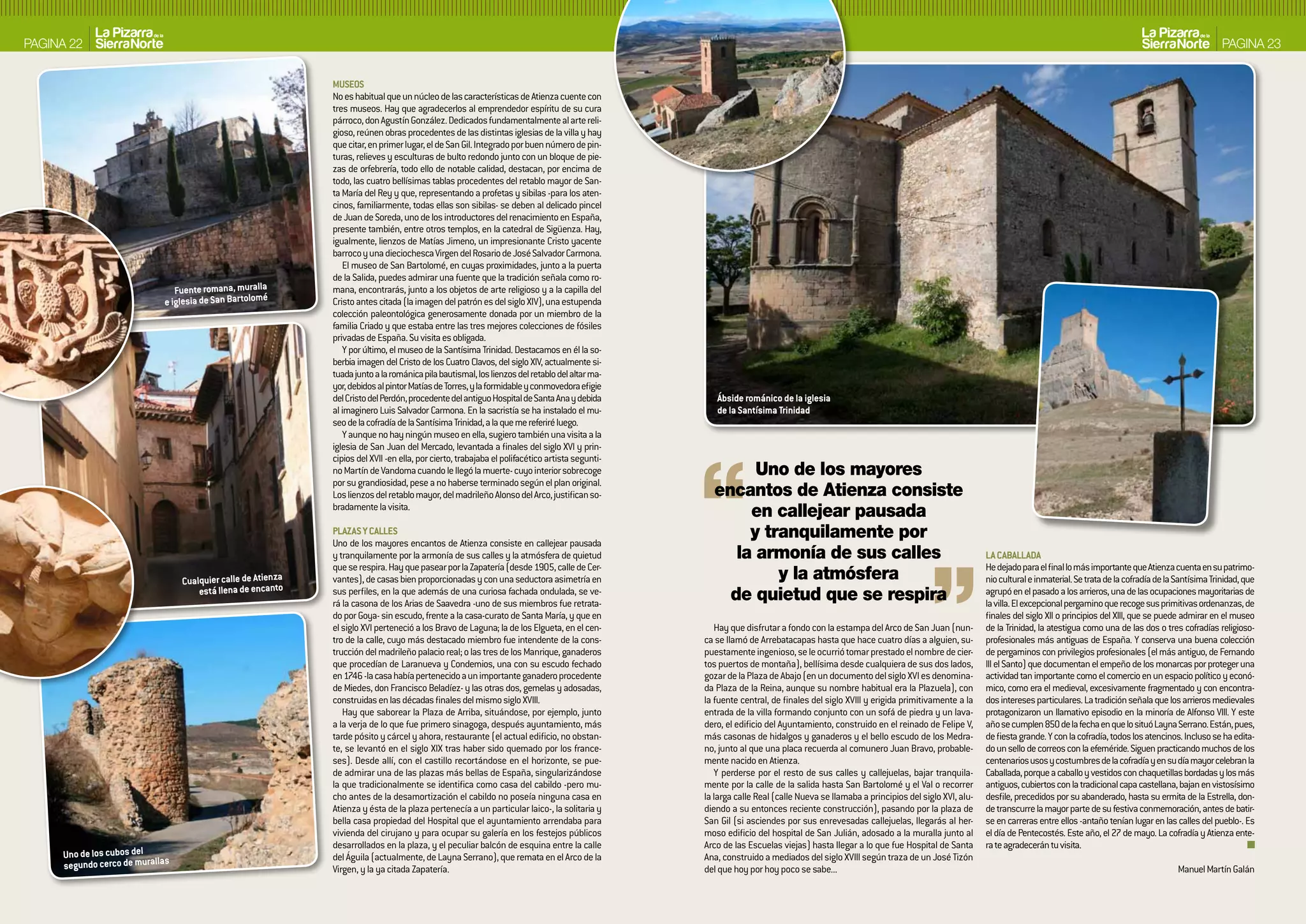 PAGINA 22                                                                                                                                                                                                                                                                                              PAGINA 23

                                                               MUSEOS
                                                               No es habitual que un núcleo de las características de Atienza cuente con
                                                               tres museos. Hay que agradecerlos al emprendedor espíritu de su cura
                                                               párroco, don Agustín González. Dedicados fundamentalmente al arte reli-
                                                               gioso, reúnen obras procedentes de las distintas iglesias de la villa y hay
                                                               que citar, en primer lugar, el de San Gil. Integrado por buen número de pin-
                                                               turas, relieves y esculturas de bulto redondo junto con un bloque de pie-
                                                               zas de orfebrería, todo ello de notable calidad, destacan, por encima de
                                                               todo, las cuatro bellísimas tablas procedentes del retablo mayor de San-
                                                               ta María del Rey y que, representando a profetas y sibilas -para los aten-
                                                               cinos, familiarmente, todas ellas son sibilas- se deben al delicado pincel
                                                               de Juan de Soreda, uno de los introductores del renacimiento en España,
                                                               presente también, entre otros templos, en la catedral de Sigüenza. Hay,
                                                               igualmente, lienzos de Matías Jimeno, un impresionante Cristo yacente
                                                               barroco y una dieciochesca Virgen del Rosario de José Salvador Carmona.
                                                                  El museo de San Bartolomé, en cuyas proximidades, junto a la puerta
                                                               de la Salida, puedes admirar una fuente que la tradición señala como ro-
                                Fuente romana, muralla         mana, encontrarás, junto a los objetos de arte religioso y a la capilla del
                             e iglesia de San bartolomé        Cristo antes citada (la imagen del patrón es del siglo XIV), una estupenda
                                                               colección paleontológica generosamente donada por un miembro de la
                                                               familia Criado y que estaba entre las tres mejores colecciones de fósiles
                                                               privadas de España. Su visita es obligada.
                                                                  Y por último, el museo de la Santísima Trinidad. Destacamos en él la so-
                                                               berbia imagen del Cristo de los Cuatro Clavos, del siglo XIV, actualmente si-
                                                               tuada junto a la románica pila bautismal, los lienzos del retablo del altar ma-
                                                               yor, debidos al pintor Matías de Torres, y la formidable y conmovedora efigie
                                                               del Cristo del Perdón, procedente del antiguo Hospital de Santa Ana y debida          ábside románico de la iglesia
                                                               al imaginero Luis Salvador Carmona. En la sacristía se ha instalado el mu-            de la Santísima Trinidad
                                                               seo de la cofradía de la Santísima Trinidad, a la que me referiré luego.
                                                                  Y aunque no hay ningún museo en ella, sugiero también una visita a la
                                                               iglesia de San Juan del Mercado, levantada a finales del siglo XVI y prin-
                                                               cipios del XVII -en ella, por cierto, trabajaba el polifacético artista segunti-
                                                               no Martín de Vandoma cuando le llegó la muerte- cuyo interior sobrecoge                    Uno de los mayores
                                                               por su grandiosidad, pese a no haberse terminado según el plan original.
                                                               Los lienzos del retablo mayor, del madrileño Alonso del Arco, justifican so-         encantos de Atienza consiste
                                                               bradamente la visita.
                                                                                                                                                         en callejear pausada
                                                               PLAzAS Y CALLES
                                                               Uno de los mayores encantos de Atienza consiste en callejear pausada
                                                                                                                                                         y tranquilamente por
                                                               y tranquilamente por la armonía de sus calles y la atmósfera de quietud                 la armonía de sus calles                                                  LA CAbALLADA
                                                               que se respira. Hay que pasear por la Zapatería (desde 1905, calle de Cer-                                                                                        He dejado para el final lo más importante que Atienza cuenta en su patrimo-
                                  Cualquier calle de Atienza   vantes), de casas bien proporcionadas y con una seductora asimetría en                        y la atmósfera                                                      nio cultural e inmaterial. Se trata de la cofradía de la Santísima Trinidad, que
                                      está llena de encanto    sus perfiles, en la que además de una curiosa fachada ondulada, se ve-
                                                                                                                                                      de quietud que se respira                                                  agrupó en el pasado a los arrieros, una de las ocupaciones mayoritarias de
                                                               rá la casona de los Arias de Saavedra -uno de sus miembros fue retrata-                                                                                           la villa. El excepcional pergamino que recoge sus primitivas ordenanzas, de
                                                               do por Goya- sin escudo, frente a la casa-curato de Santa María, y que en                                                                                         finales del siglo XII o principios del XIII, que se puede admirar en el museo
                                                               el siglo XVI perteneció a los Bravo de Laguna; la de los Elgueta, en el cen-          Hay que disfrutar a fondo con la estampa del Arco de San Juan (nun-         de la Trinidad, la atestigua como una de las dos o tres cofradías religioso-
                                                               tro de la calle, cuyo más destacado miembro fue intendente de la cons-             ca se llamó de Arrebatacapas hasta que hace cuatro días a alguien, su-         profesionales más antiguas de España. Y conserva una buena colección
                                                               trucción del madrileño palacio real; o las tres de los Manrique, ganaderos         puestamente ingenioso, se le ocurrió tomar prestado el nombre de cier-         de pergaminos con privilegios profesionales (el más antiguo, de Fernando
                                                               que procedían de Laranueva y Condemios, una con su escudo fechado                  tos puertos de montaña), bellísima desde cualquiera de sus dos lados,          III el Santo) que documentan el empeño de los monarcas por proteger una
                                                               en 1746 -la casa había pertenecido a un importante ganadero procedente             gozar de la Plaza de Abajo (en un documento del siglo XVI es denomina-         actividad tan importante como el comercio en un espacio político y econó-
                                                               de Miedes, don Francisco Beladíez- y las otras dos, gemelas y adosadas,            da Plaza de la Reina, aunque su nombre habitual era la Plazuela), con          mico, como era el medieval, excesivamente fragmentado y con encontra-
                                                               construidas en las décadas finales del mismo siglo XVIII.                          la fuente central, de finales del siglo XVIII y erigida primitivamente a la    dos intereses particulares. La tradición señala que los arrieros medievales
                                                                  Hay que saborear la Plaza de Arriba, situándose, por ejemplo, junto             entrada de la villa formando conjunto con un sofá de piedra y un lava-         protagonizaron un llamativo episodio en la minoría de Alfonso VIII. Y este
                                                               a la verja de lo que fue primero sinagoga, después ayuntamiento, más               dero, el edificio del Ayuntamiento, construido en el reinado de Felipe V,      año se cumplen 850 de la fecha en que lo situó Layna Serrano. Están, pues,
                                                               tarde pósito y cárcel y ahora, restaurante (el actual edificio, no obstan-         más casonas de hidalgos y ganaderos y el bello escudo de los Medra-            de fiesta grande. Y con la cofradía, todos los atencinos. Incluso se ha edita-
                                                               te, se levantó en el siglo XIX tras haber sido quemado por los france-             no, junto al que una placa recuerda al comunero Juan Bravo, probable-          do un sello de correos con la efeméride. Siguen practicando muchos de los
                                                               ses). Desde allí, con el castillo recortándose en el horizonte, se pue-            mente nacido en Atienza.                                                       centenarios usos y costumbres de la cofradía y en su día mayor celebran la
                                                               de admirar una de las plazas más bellas de España, singularizándose                   Y perderse por el resto de sus calles y callejuelas, bajar tranquila-       Caballada, porque a caballo y vestidos con chaquetillas bordadas y los más
                                                               la que tradicionalmente se identifica como casa del cabildo -pero mu-              mente por la calle de la salida hasta San Bartolomé y el Val o recorrer        antiguos, cubiertos con la tradicional capa castellana, bajan en vistosísimo
                                                               cho antes de la desamortización el cabildo no poseía ninguna casa en               la larga calle Real (calle Nueva se llamaba a principios del siglo XVI, alu-   desfile, precedidos por su abanderado, hasta su ermita de la Estrella, don-
                                                               Atienza y ésta de la plaza pertenecía a un particular laico-, la solitaria y       diendo a su entonces reciente construcción), pasando por la plaza de           de transcurre la mayor parte de su festiva conmemoración, antes de batir-
                                                               bella casa propiedad del Hospital que el ayuntamiento arrendaba para               San Gil (si asciendes por sus enrevesadas callejuelas, llegarás al her-        se en carreras entre ellos -antaño tenían lugar en las calles del pueblo-. Es
                                                               vivienda del cirujano y para ocupar su galería en los festejos públicos            moso edificio del hospital de San Julián, adosado a la muralla junto al        el día de Pentecostés. Este año, el 27 de mayo. La cofradía y Atienza ente-
                                                               desarrollados en la plaza, y el peculiar balcón de esquina entre la calle          Arco de las Escuelas viejas) hasta llegar a lo que fue Hospital de Santa       ra te agradecerán tu visita.
      Uno de los cubos del                                     del Águila (actualmente, de Layna Serrano), que remata en el Arco de la            Ana, construido a mediados del siglo XVIII según traza de un José Tizón
      segundo cerco de murallas                                Virgen, y la ya citada Zapatería.                                                  del que hoy por hoy poco se sabe...                                                                                                     Manuel Martín Galán
 
