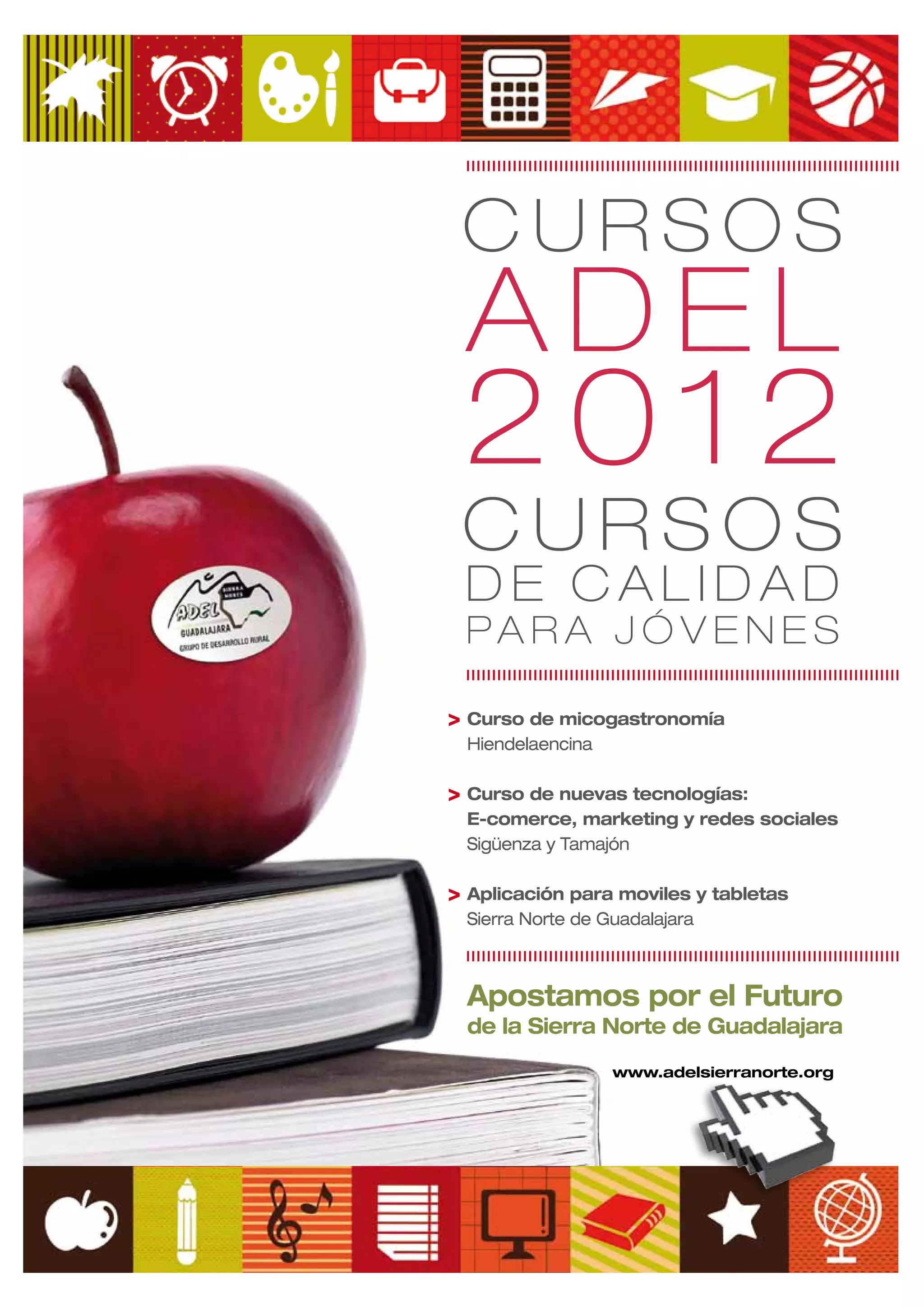 CURSOS
 ADEL
 2012
 CURSOS
 DE CALIDAD
 PARA JÓVENES

> Curso de micogastronomía
  Hiendelaencina

> Curso de nuevas tecnologías:
  E-comerce, marketing y redes sociales
  Sigüenza y Tamajón

> Aplicación para moviles y tabletas
  Sierra Norte de Guadalajara



  Apostamos por el Futuro
  de la Sierra Norte de Guadalajara
                   www.adelsierranorte.org
 