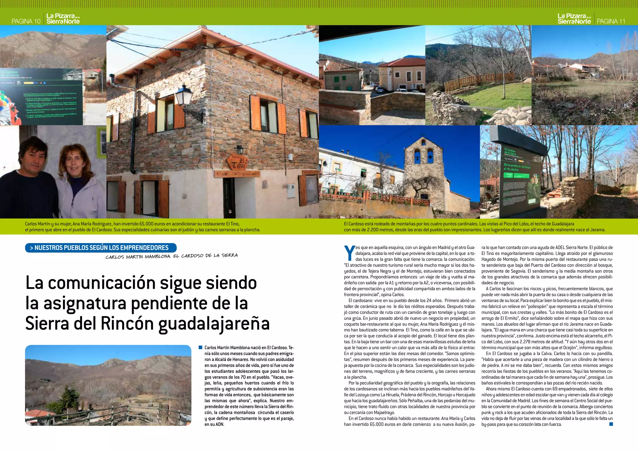 PAGINA 10                                                                                                                                                                                                                                                                                                     PAGINA 11




    Carlos Martín y su mujer, Ana María Rodríguez, han invertido 65.000 euros en acondicionar su restaurante El Tino,                                   El Cardoso está rodeado de montañas por los cuatro puntos cardinales. Las vistas al Pico del Lobo, el techo de Guadalajara
    el primero que abre en el pueblo de El Cardoso. Sus especialidades culinarias son el judión y las carnes serranas a la plancha.                     con más de 2.200 metros, desde las eras del pueblo son impresionantes. Los lugareños dicen que allí es donde realmente nace el Jarama.


      > NUESTROS PUEbLOS SEGúN LOS EMPRENDEDORES
                                               CARLOS MARTIN MAMBLONA. EL CARDOSO DE LA SIERRA                                                          Y       es que en aquella esquina, con un ángulo en Madrid y el otro Gua-
                                                                                                                                                                dalajara, acaba la red vial que proviene de la capital, en lo que a to-
                                                                                                                                                                das luces es la gran falta que tiene la comarca: la comunicación.
                                                                                                                                                        “El atractivo de nuestro turismo rural sería mucho mayor si los dos ha-
                                                                                                                                                        yedos, el de Tejera Negra y el de Montejo, estuvieran bien conectados
                                                                                                                                                                                                                                          ra lo que han contado con una ayuda de ADEL Sierra Norte. El público de
                                                                                                                                                                                                                                          El Tino es mayoritariamente capitalino. Llega atraído por el glamuroso
                                                                                                                                                                                                                                          Hayedo de Montejo. Por la misma puerta del restaurante pasa una ru-
                                                                                                                                                                                                                                          ta senderista que baja del Puerto del Cardoso con dirección al bosque,
                                                                                                                                                                                                                                          proveniente de Segovia. El senderismo y la media montaña son otros


    La comunicación sigue siendo                                                                                                                        por carretera. Propondríamos entonces un viaje de ida y vuelta al ma-
                                                                                                                                                        drileño con salida por la A1 y retorno por la A2, o viceversa, con posibili-
                                                                                                                                                        dad de pernoctación y con publicidad compartida en ambos lados de la
                                                                                                                                                                                                                                          de los grandes atractivos de la comarca que además ofrecen posibili-
                                                                                                                                                                                                                                          dades de negocio.
                                                                                                                                                                                                                                             A Carlos le fascinan los riscos y picos, frecuentemente blancos, que


    la asignatura pendiente de la
                                                                                                                                                        frontera provincial”, opina Carlos.                                               puede ver nada más abrir la puerta de su casa o desde cualquiera de las
                                                                                                                                                           El cardosano vive en su pueblo desde los 24 años. Primero abrió un             ventanas de su local. Para explicar bien lo bonito que es el pueblo, él mis-
                                                                                                                                                        taller de cerámica que no le dio los réditos esperados. Después traba-            mo fabricó un relieve en “poliespán” que representa a escala el término
                                                                                                                                                        jó como conductor de ruta con un camión de gran tonelaje y luego con              municipal, con sus crestas y valles. “Lo más bonito de El Cardoso es el

    Sierra del Rincón guadalajareña                                                                                                                     una grúa. En junio pasado abrió de nuevo un negocio en propiedad, un
                                                                                                                                                        coqueto bar-restaurante al que su mujer, Ana María Rodríguez y él mis-
                                                                                                                                                        mo han bautizado como taberna El Tino, como la calle en la que se ubi-
                                                                                                                                                        ca por ser la que conducía al acopio del ganado. El local tiene dos plan-
                                                                                                                                                                                                                                          arroyo de El Ermito”, dice señalándolo sobre el mapa que hizo con sus
                                                                                                                                                                                                                                          manos. Los abuelos del lugar afirman que el río Jarama nace en Guada-
                                                                                                                                                                                                                                          lajara. “El agua mana en una charca que tiene casi toda su superficie en
                                                                                                                                                                                                                                          nuestra provincia”, confirma. Justo encima está el techo alcarreño, el Pi-
                                                                                                                                                        tas. En la baja tiene un bar con una de esas maravillosas estufas de leña         co del Lobo, con sus 2.278 metros de altitud. “Y aún hay otros dos en el
                                                                                                    Carlos Martín Mamblona nació en El Cardoso. Te-     que le hacen a uno sentir un calor que va más allá de lo físico al entrar.        término municipal que son más altos que el Ocejón”, informa orgulloso.
                                                                                                    nía sólo unos meses cuando sus padres emigra-       En el piso superior están las diez mesas del comedor. “Somos optimis-                En El Cardoso se jugaba a la Calva. Carlos lo hacía con su pandilla.
                                                                                                    ron a Alcalá de Henares. No volvió con asiduidad    tas”, resumen después de los primeros meses de experiencia. La pare-              “Había que acertarle a una pieza de madera con un cilindro de hierro o
                                                                                                    en sus primeros años de vida, pero sí fue uno de    ja apuesta por la cocina de la comarca. Sus especialidades son los judio-         de piedra. A mí se me daba bien”, recuerda. Con estos mismos amigos
                                                                                                    los estudiantes adolescentes que pasó los lar-      nes del terreno, magníficos y de fama creciente, y las carnes serranas            recorría las fiestas de los pueblos en los veranos. “Aquí las tenemos co-
                                                                                                    gos veranos de los 70 en el pueblo. “Vacas, ove-    a la plancha.                                                                     ordinadas de tal manera que cada fin de semana hay una”, prosigue. Los
                                                                                                    jas, leña, pequeños huertos cuando el frío lo          Por la peculiaridad geográfica del pueblo y la orografía, las relaciones       baños estivales le correspondían a las pozas del río recién nacido.
                                                                                                    permitía y agricultura de subsistencia eran las     de los cardosanos se inclinan más hacia los pueblos madrileños del Va-               Ahora mismo El Cardoso cuenta con 69 empadronados, siete de ellos
                                                                                                    formas de vida entonces, que básicamente son        lle del Lozoya como La Hiruela, Prádena del Rincón, Horcajo u Horcajuelo          niños y adolescentes en edad escolar que van y vienen cada día al colegio
                                                                                                    las mismas que ahora”, explica. Nuestro em-         que hacia los guadalajareños. Sólo Peñalba, una de las pedanías del mu-           en la Comunidad de Madrid. Los fines de semana el Centro Social del pue-
                                                                                                    prendedor de este número lleva la Sierra del Rin-   nicipio, tiene trato fluido con otras localidades de nuestra provincia por        blo se convierte en el punto de reunión de la comarca. Alberga conciertos
                                                                                                    cón, la cadena montañosa circunda el caserío        su cercanía con Majaelrayo.                                                       punk y rock a los que acuden aficionados de toda la Sierra del Rincón. La
                                                                                                    y que define perfectamente lo que es el paraje,        En el Cardoso nunca había habido un restaurante. Ana María y Carlos            vida no deja de fluir por las venas de una localidad a la que sólo le falta un
                                                                                                    en su ADN.                                          han invertido 65.000 euros en darle comienzo a su nueva ilusión, pa-              by-pass para que su corazón lata con fuerza.
 