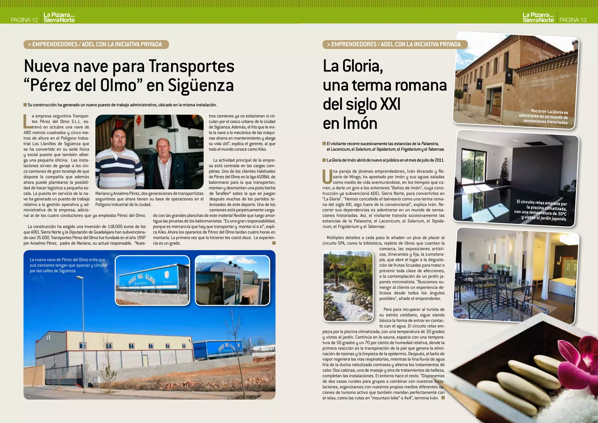 PAGINA 12                                                                                                                                                                                                                                                     PAGINA 13



      > EMPRENDEDORES / ADEL CON LA INICIATIVA PRIVADA                                                                                                    > EMPRENDEDORES / ADEL CON LA INICIATIVA PRIVADA


    Nueva nave para Transportes                                                                                                                         La Gloria,
    “Pérez del Olmo” en Sigüenza                                                                                                                        una terma romana
      Su construcción ha generado un nuevo puesto de trabajo administrativo, ubicado en la misma instalación.
                                                                                                                                                        del siglo XXI                                                                       Recorrer La Gloria es


   L                                                                                                                                                    en Imón
          a empresa seguntina Transpor-                                                                     tros camiones ya no estacionan ni cir-                                                                                    adentrarse en un mundo de
          tes Pérez del Olmo S.L.L. es-                                                                     culan por el casco urbano de la ciudad                                                                                      sensaciones historiadas
          trenó en octubre una nave de                                                                      de Sigüenza. Además, el frío que le evi-
    480 metros cuadrados y cinco me-                                                                        ta la nave a la mecánica de las máqui-
    tros de altura en el Polígono Indus-                                                                    nas ahorra en mantenimiento y alarga
    trial Los Llanillos de Sigüenza que                                                                     su vida útil”, explica el gerente, al que     El visitante recorre sucesivamente las estancias de la Palaestra,
    se ha convertido en su sede física                                                                      todo el mundo conoce como Kiko.               el Laconicum, el Solarium, el Tepidarium, el Frigidarium y el Tabernae.
    y social puesto que también alber-
    ga una pequeña oficina. Las insta-                                                                         La actividad principal de la empre-        La Gloria de Imón abrió de nuevo al público en el mes de julio de 2011.
    laciones sirven de garaje a los cin-                                                                    sa está centrada en las cargas com-
    co camiones de gran tonelaje de que
    dispone la compañía que además
    ahora puede plantearse la posibili-
    dad de hacer logística a pequeña es-
                                                                                                            pletas. Uno de los clientes habituales
                                                                                                            de Pérez del Olmo es la liga ASOBAL de
                                                                                                            balonmano para la que transportan,
                                                                                                            montan y desmontan una pista hecha
    cala. La puesta en servicio de la na- Mariano y Anselmo Pérez, dos generaciones de transportistas de Taraflex® sobre la que se juegan
                                                                                                                                                        U     na pareja de jóvenes emprendedores, Iván Alvarado y Ro-
                                                                                                                                                              sario de Mingo, ha apostado por Imón y sus aguas saladas
                                                                                                                                                              como medio de vida aventurándose, en los tiempos que co-
                                                                                                                                                        rren, a darle un giro a los anteriores “Baños de Imón”, cuya cons-
                                                                                                                                                        trucción ya subvencionó ADEL Sierra Norte, para convertirlos en
    ve ha generado un puesto de trabajo seguntinos que ahora tienen su base de operaciones en el después muchos de los partidos te-                     “La Gloria”. “Hemos concebido el balneario como una terma roma-
                                                                                                                                                                                                                                     El circuito relax empieza por
    relativo a la gestión operativa y ad- Polígono Industrial de la ciudad.                                 levisados de este deporte. Uno de los       na del siglo XXI, algo fuera de lo convencional”, explica Iván. Re-
                                                                                                                                                                                                                                            la piscina climatizad
    ministrativa de la empresa, adicio-                                                                     camiones está perpetuamente carga-          correr sus dependencias es adentrarse en un mundo de sensa-                 con una temperatura de 30 a,
    nal al de los cuatro conductores que ya empleaba Pérez del Olmo. do con las grandes planchas de este material flexible que luego amor-              ciones historiadas. Así, el visitante transita sucesivamente las                                         ºC
                                                                                                                                                                                                                                        y vistas al jardín japonés
                                                                            tigua las piruetas de los balonmanistas. “Es una gran responsabilidad,      estancias de la Palaestra, el Laconicum, el Solarium, el Tepida-
       La construcción ha exigido una inversión de 118.000 euros de los porque es mercancía que hay que transportar y montar sí o sí”, expli-           rium, el Frigidarium y el Tabernae.
    que ADEL Sierra Norte y la Diputación de Guadalajara han subvenciona- ca Kiko. Ahora los operarios de Pérez del Olmo tardan cuatro horas en
    do casi 35.000. Transportes Pérez del Olmo fue fundada en el año 1997 montarla. La primera vez que lo hicieron les costó doce. La experien-            Múltiples detalles a cada paso le añaden un plus de placer al
    por Anselmo Pérez, padre de Mariano, su actual responsable. “Nues- cia es un grado.                                                                 circuito SPA, como la biblioteca, repleta de libros que cuentan la
                                                                                                                                                                                       comarca, las exposiciones artísti-
                                                                                                                                                                                       cas, itinerantes y fija, la zumotera-
       La nueva nave de Pérez del Olmo evita que                                                                                                                                       pia, que abre el lugar a la degusta-
       sus camiones tengan que aparcar y circular                                                                                                                                      ción de frutas licuadas para tratar o
       por las calles de Sigüenza.                                                                                                                                                     prevenir toda clase de afecciones,
                                                                                                                                                                                       o la contemplación de un jardín ja-
                                                                                                                                                                                       ponés minimalista. “Buscamos su-
                                                                                                                                                                                       mergir al cliente un experiencia de-
                                                                                                                                                                                       liciosa desde todos los ángulos
                                                                                                                                                                                       posibles”, añade el emprendedor.

                                                                                                                                                                                           Pero para recuperar al turista de
                                                                                                                                                                                         su estrés cotidiano, sigue siendo
                                                                                                                                                                                         básica la forma de entrar en contac-
                                                                                                                                                                                         to con el agua. El circuito relax em-
                                                                                                                                                        pieza por la piscina climatizada, con una temperatura de 30 grados
                                                                                                                                                        y vistas al jardín. Continúa en la sauna, espacio con una tempera-
                                                                                                                                                        tura de 50 grados y un 70 por ciento de humedad relativa, donde la
                                                                                                                                                        primera reacción es la transpiración de la piel que genera la elimi-
                                                                                                                                                        nación de toxinas y la limpieza de la epidermis. Después, el baño de
                                                                                                                                                        vapor regenera las vías respiratorias, mientras la fina lluvia de agua
                                                                                                                                                        fría de la ducha nebulizada contrasta y alterna los tratamientos de
                                                                                                                                                        calor. Dos cabinas, una de masaje y otra de tratamientos de belleza,
                                                                                                                                                        completan las instalaciones. El entorno hace el resto. “Disponemos
                                                                                                                                                        de dos casas rurales para grupos a combinar con nuestras insta-
                                                                                                                                                        laciones, organizamos con nuestros propios medios diferentes op-
                                                                                                                                                        ciones de turismo activo que también maridan perfectamente con
                                                                                                                                                        el relax, como las rutas en “mountain bike” o 4x4”, termina Iván.
 