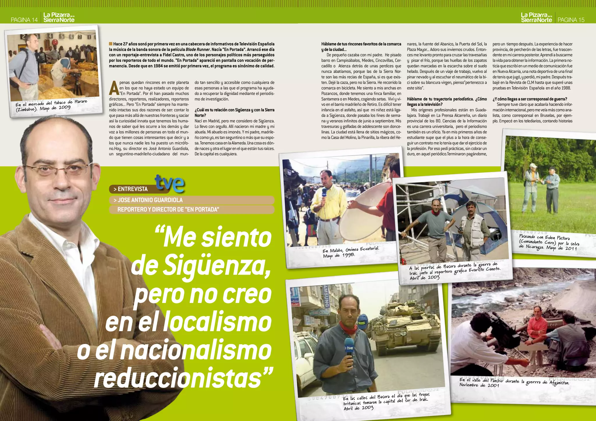 PAGINA 14                                                                                                                                                                                                                                                                                                 PAGINA 15


                                          Hace 27 años sonó por primera vez en una cabecera de informativos de Televisión Española               Háblame de tus rincones favoritos de la comarca          nares, la fuente del Abanico, la Puerta del Sol, la    pero un tiempo después. La experiencia de hacer
                                       la música de la banda sonora de la película Blade Runner. Nacía “En Portada”. Arrancó ese día             y de la ciudad...                                        Plaza Mayor... Adoro sus inviernos crudos. Enton-      provincia, de percherón de las letras, fue trascen-
                                       con un reportaje-entrevista a Fidel Castro, uno de los personajes políticos más perseguidos                   De pequeño cazaba con mi padre. He pisado            ces me levanto pronto para cruzar las travesañas       dente en mi carrera posterior. Aprendí a buscarme
                                       por los reporteros de todo el mundo. “En Portada” apareció en pantalla con vocación de per-               barro en Campisábalos, Miedes, Cincovillas, Cer-         y pisar el frío, porque las huellas de los zapatos     la vida para obtener la información. La primera no-
                                       manencia. Desde que en 1984 se emitió por primera vez, el programa es sinónimo de calidad.                cadillo o Atienza detrás de unas perdices que            quedan marcadas en la escarcha sobre el suelo          ticia que escribí en un medio de comunicación fue
                                                                                                                                                 nunca abatíamos, porque las de la Sierra Nor-            helado. Después de un viaje de trabajo, vuelvo al      en Nueva Alcarria, una nota deportiva de una final
                                                                                                                                                 te son las más recias de España, si es que exis-         pinar nevado y al escuchar el neumático de la bi-      de tenis que jugó, y perdió, mi padre. Después tra-




                      aco de Ha rare
                                       A      penas quedan rincones en este planeta
                                              en los que no haya estado un equipo de
                                              “En Portada”. Por él han pasado muchos
                                       directores, reporteros, realizadores, reporteros
                                                                                          do tan sencillo y accesible como cualquiera de
                                                                                          esas personas a las que el programa ha ayuda-
                                                                                          do a recuperar la dignidad mediante el periodis-
                                                                                          mo de investigación.
                                                                                                                                                 ten. Dejé la caza, pero no la Sierra. He recorrido la
                                                                                                                                                 comarca en bicicleta. Me siento a mis anchas en
                                                                                                                                                 Pozancos, donde tenemos una finca familiar, en
                                                                                                                                                 Santamera o en Miedes, cogiendo setas. Viví y vi-
                                                                                                                                                                                                          ci sobre su blancura virgen, pienso“pertenezco a
                                                                                                                                                                                                          este sitio”.

                                                                                                                                                                                                          Háblame de tu trayectoria periodística. ¿Cómo
                                                                                                                                                                                                                                                                 bajé en la Revista de CLM hasta que superé unas
                                                                                                                                                                                                                                                                 pruebas en Televisión Española en el año 1988.

                                                                                                                                                                                                                                                                 ¿Y cómo llegas a ser corresponsal de guerra?
 En el mercado del tab 09              gráficos... Pero “En Portada” siempre ha mante-                                                           vo en el barrio madrileño de Retiro. Es difícil tener    llegas a la televisión?                                    Siempre tuve claro que acabaría haciendo infor-
 (Zimbabue). Ma yo de 20               nido intactas sus dos razones de ser: contar lo    ¿Cuál es tu relación con Sigüenza y con la Sierra      infancia en el asfalto, así que mi niñez está liga-         Mis orígenes profesionales están en Guada-          mación internacional, pero me veía más como ana-
                                       que pasa más allá de nuestras fronteras y saciar   Norte?                                                 da a Sigüenza, donde pasaba los fines de sema-           lajara. Trabajé en La Prensa Alcarreña, un diario      lista, como corresponsal en Bruselas, por ejem-
                                       así la curiosidad innata que tenemos los huma-     Nací en Madrid, pero me considero de Sigüenza.         na y veranos infinitos de junio a septiembre. Mis        provincial de los 80. Ciencias de la Información       plo. Empecé en los telediarios, contando historias
                                       nos de saber qué les ocurre a los demás y dar      Lo llevo con orgullo. Allí nacieron mi madre y mi      travesuras y golfadas de adolescente son donce-          es una carrera universitaria, pero el periodismo
                                       voz a los millones de personas en todo el mun-     abuela. Mi abuelo es imonés. Y mi padre, madrile-      linas. La ciudad está llena de sitios mágicos, co-       también es un oficio. Ya en mis primeros años de
                                       do que tienen cosas interesantes que decir y a     ño como yo, es tan seguntino o más que su espo-        mo la Casa del Molino, la Pinarilla, la ribera del He-   estudiante supe que el plus a la hora de conse-
                                       los que nunca nadie les ha puesto un micrófo-      sa. Tenemos casa en la Alameda. Una cosa es dón-                                                                guir un contrato me lo tenía que dar el ejercicio de
                                       no.Hoy, su director es José Antonio Guardiola,     de naces y otra el lugar en el que están tus raíces.                                                            la profesión. Por eso pedí prácticas, sin cobrar un
                                       un seguntino-madrileño-ciudadano del mun-          De la capital es cualquiera.                                                                                    duro, en aquel periódico.Terminaron pagándome,




                                         > ENTREVISTA
                                         > JOSE ANTONIO GUARDIOLA
                                           REPORTERO Y DIRECTOR DE “EN PORTADA”




                                      “Me siento                                                                                                                                                                                                                                 Paseando con Eden Pastor
                                                                                                                                                                                                                                                                                 (Coma nda nte Cero) por
                                                                                                                                                                                                                                                                                 de Nicaragua. Ma yo de
                                                                                                                                                                                                                                                                                                           a
                                                                                                                                                                                                                                                                                                         la selva




                                    de Sigüenza,
                                                                                                                                                                       uatorial.                                                                                                                         2011
                                                                                                                                                  En Ma labo, Guinea Ec
                                                                                                                                                  Ma yo de 1998   .

                                                                                                                                                                                                                                    a durante la guerra de
                                                                                                                                                                                                           A las puerta s de Ba sor fico Evaristo Ca nete.
                                                                                                                                                                                                                                    gra
                                                                                                                                                                                                           Ira k junto al reportero




                                    pero no creo
                                                                                                                                                                                                           Abril de 2003




                                 en el localismo
                              o el nacionalismo
                                reduccionistas”                                                                                                                                         a el dia que las tropas
                                                                                                                                                               En las cal les del Ba sor l del sur de Ira k.
                                                                                                                                                                                      capita
                                                                                                                                                                                                                                            En el valle del Panshir durante la guer
                                                                                                                                                                                                                                            Noviembre de 2001
                                                                                                                                                                                                                                                                                    rra de Afga nistan.



                                                                                                                                                               britanica s tomaron la
                                                                                                                                                               Ab ril de 2003
 